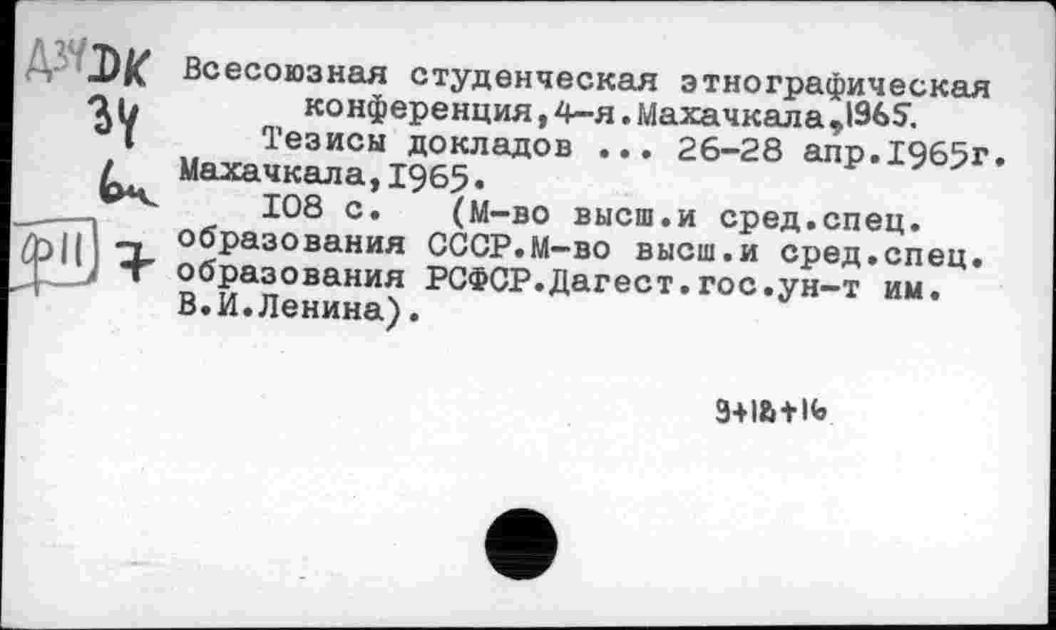 ﻿AîW Всесоюзная студенческая этнографическая аь	конференция, 4-я. Махачкала J965;
I Тезисы докладов ... 26-28 апр.1465г.
/ Махачкала,1965.
___-,	108 с. (М-во высш.и сред.спец.
Л>1| -X Образования СССР.М-во высш.и сред.спец.
Ц • образования РСФСР.Дагест.гос.ун-т им.
В.И.Ленина).
3+I&+K»